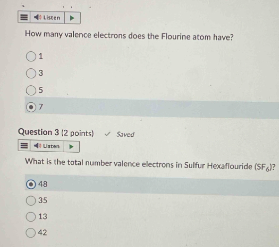 Listen
How many valence electrons does the Flourine atom have?
1
3
5
7
Question 3 (2 points) Saved
Listen
What is the total number valence electrons in Sulfur Hexaflouride (SF_6)
48
35
13
42