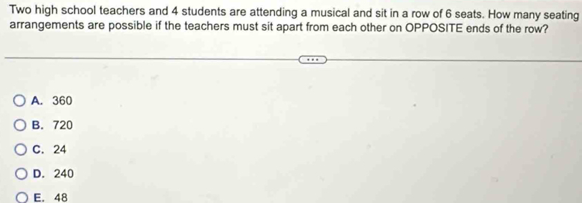 Two high school teachers and 4 students are attending a musical and sit in a row of 6 seats. How many seating
arrangements are possible if the teachers must sit apart from each other on OPPOSITE ends of the row?
A. 360
B. 720
C. 24
D. 240
E. 48