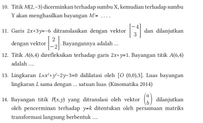 Titik M(2,-3) dicerminkan terhadap sumbu X, kemudian terhadap sumbu
Y akan menghasilkan bayangan M'= _ 
11. Garis 2x+3y=-6 ditranslasikan dengan vektor beginbmatrix -4 3endbmatrix dan dilanjutkan 
dengan vektor beginbmatrix 2 -2endbmatrix. Bayangannya adalah ... 
12. Titik A(6,4) direfleksikan terhadap garis 2x+y=1. Bayangan titik A(6,4)
adalah .... 
13. Lingkaran L=x^2+y^2-2y-3=0 didilatasi oleh [O(0,0),3]. Luas bayangan 
lingkaran L sama dengan ... satuan luas. (Kinomatika 2014) 
14. Bayangan titik P(x,y) yang ditranslasi oleh vektor beginpmatrix a bendpmatrix dilanjutkan 
oleh pencerminan terhadap y=k ditentukan oleh persamaan matriks 
transformasi langsung berbentuk ....