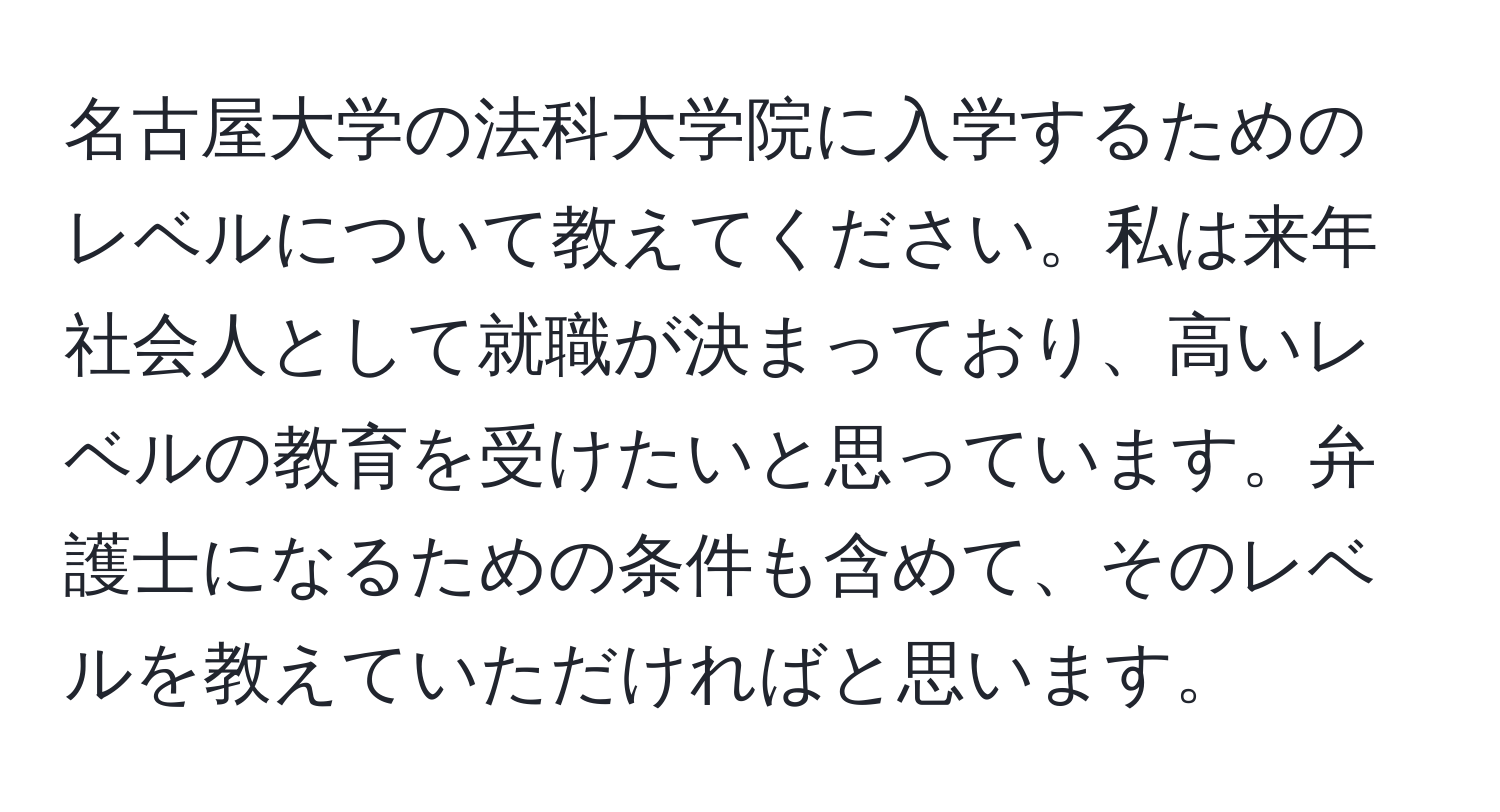 名古屋大学の法科大学院に入学するためのレベルについて教えてください。私は来年社会人として就職が決まっており、高いレベルの教育を受けたいと思っています。弁護士になるための条件も含めて、そのレベルを教えていただければと思います。