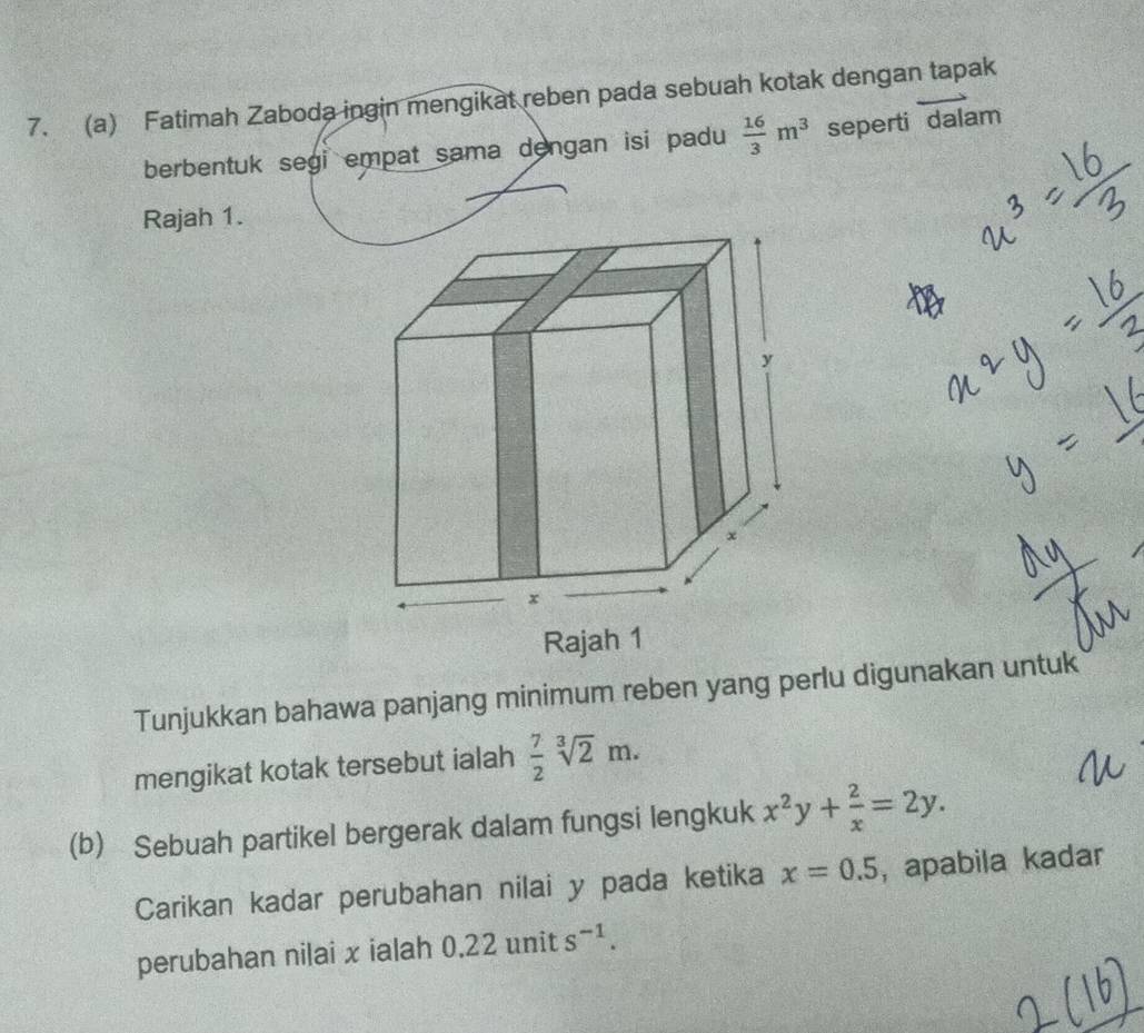 Fatimah Zaboda ingin mengikat reben pada sebuah kotak dengan tapak 
berbentuk segi empat sama dengan isi padu  16/3 m^3 seperti dalam 
Rajah 1. 
Tunjukkan bahawa panjang minimum reben yang perlu digunakan untuk 
mengikat kotak tersebut ialah  7/2 sqrt[3](2)m. 
(b) Sebuah partikel bergerak dalam fungsi lengkuk x^2y+ 2/x =2y. 
Carikan kadar perubahan nilai y pada ketika x=0.5 ,apabila kadar 
perubahan nilai x ialah 0.22units^(-1).