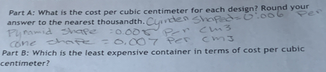 What is the cost per cubic centimeter for each design? Round your 
answer to the nearest thousandth. 
Part B: Which is the least expensive container in terms of cost per cubic
centimeter?