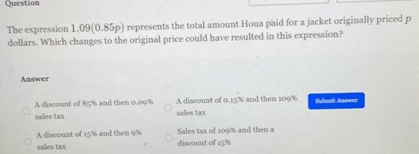 Question
The expression 1.09 (0.85p) represents the total amount Houa paid for a jacket originally priced p
dollars. Which changes to the original price could have resulted in this expression?
Answer
A discount of 85% and then 0.09% A discount of 0.15% and then 109% Submit Answer
sales tax sales tax
A discount of 15% and then 9% Sales tax of 109% and then a
sales tax discount of 15%