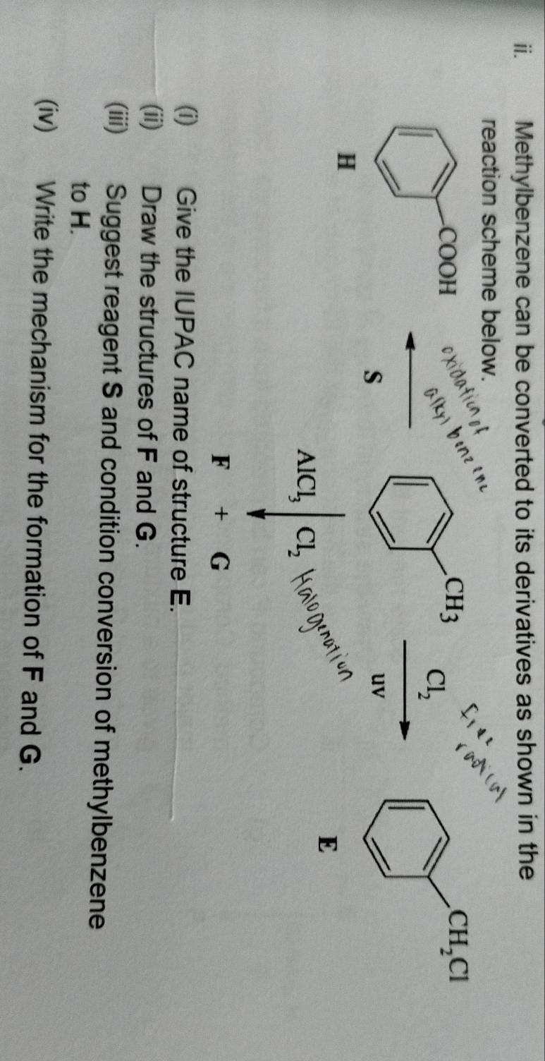 Methylbenzene can be converted to its derivatives as shown in the
reaction scheme below.

Cl_2
s
uv
H
E
AlCl_3|Cl_2
F+G
(i) Give the IUPAC name of structure E.
(ii) Draw the structures of F and G.
(iii) Suggest reagent S and condition conversion of methylbenzene
to H.
(iv) Write the mechanism for the formation of F and G.