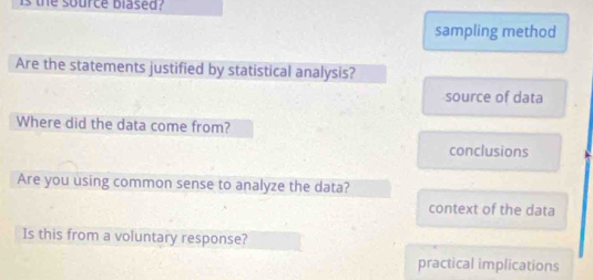 is the source blased?
sampling method
Are the statements justified by statistical analysis?
source of data
Where did the data come from?
conclusions
Are you using common sense to analyze the data?
context of the data
Is this from a voluntary response?
practical implications