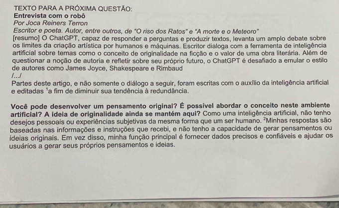 TEXTO PARA A PRÓXIMA QUESTÃO: 
Entrevista com o robô 
Por Joca Reiners Terron 
Escritor e poeta. Autor, entre outros, de “O riso dos Ratos” e “A morte e o Meteoro” 
[resumo] O ChatGPT, capaz de responder a perguntas e produzir textos, levanta um amplo debate sobre 
os limites da criação artística por humanos e máquinas. Escritor dialoga com a ferramenta de inteligência 
artificial sobre temas como o conceito de originalidade na ficção e o valor de uma obra literária. Além de 
questionar a noção de autoria e refletir sobre seu próprio futuro, o ChatGPT é desafiado a emular o estilo 
de autores como James Joyce, Shakespeare e Rimbaud 
/.../ 
Partes deste artigo, e não somente o diálogo a seguir, foram escritas com o auxílio da inteligência artificial 
e editadas ¹a fim de diminuir sua tendência à redundância. 
Você pode desenvolver um pensamento original? É possível abordar o conceito neste ambiente 
artificial? A ideia de originalidade ainda se mantém aqui? Como uma inteligência artificial, não tenho 
desejos pessoais ou experiências subjetivas da mesma forma que um ser humano. ²Minhas respostas são 
baseadas nas informações e instruções que recebi, e não tenho a capacidade de gerar pensamentos ou 
ideias originais. Em vez disso, minha função principal é fornecer dados precisos e confiáveis e ajudar os 
usuários a gerar seus próprios pensamentos e ideias.