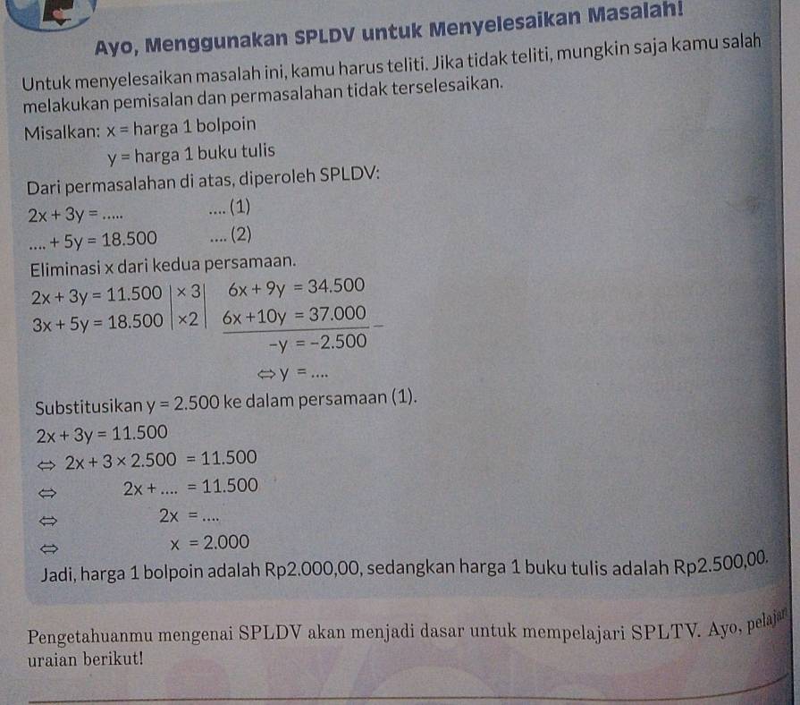 Ayo, Menggunakan SPLDV untuk Menyelesaikan Masalah! 
Untuk menyelesaikan masalah ini, kamu harus teliti. Jika tidak teliti, mungkin saja kamu salah 
melakukan pemisalan dan permasalahan tidak terselesaikan. 
Misalkan: x= harga 1 bolpoin
y= harga 1 buku tulis 
Dari permasalahan di atas, diperoleh SPLDV:
2x+3y=... .... (1) 
_ +5y=18.500.... (2) 
Eliminasi x dari kedua persamaan.
6x+9y=34.500
_ 6x+10y=37.000
-y=-2.500
y=... 
Substitusikan y=2.500 ke dalam persamaan (1).
2x+3y=11.500
2x+3* 2.500=11.500
2x+...=11.500
2x=...
x=2.000
Jadi, harga 1 bolpoin adalah Rp2.000,00, sedangkan harga 1 buku tulis adalah Rp2.500,00. 
Pengetahuanmu mengenai SPLDV akan menjadi dasar untuk mempelajari SPLTV. Ayo, pelaj 
uraian berikut!