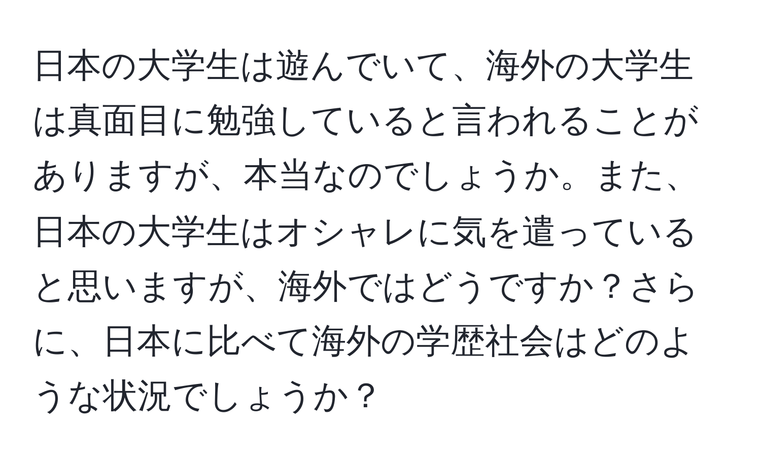 日本の大学生は遊んでいて、海外の大学生は真面目に勉強していると言われることがありますが、本当なのでしょうか。また、日本の大学生はオシャレに気を遣っていると思いますが、海外ではどうですか？さらに、日本に比べて海外の学歴社会はどのような状況でしょうか？