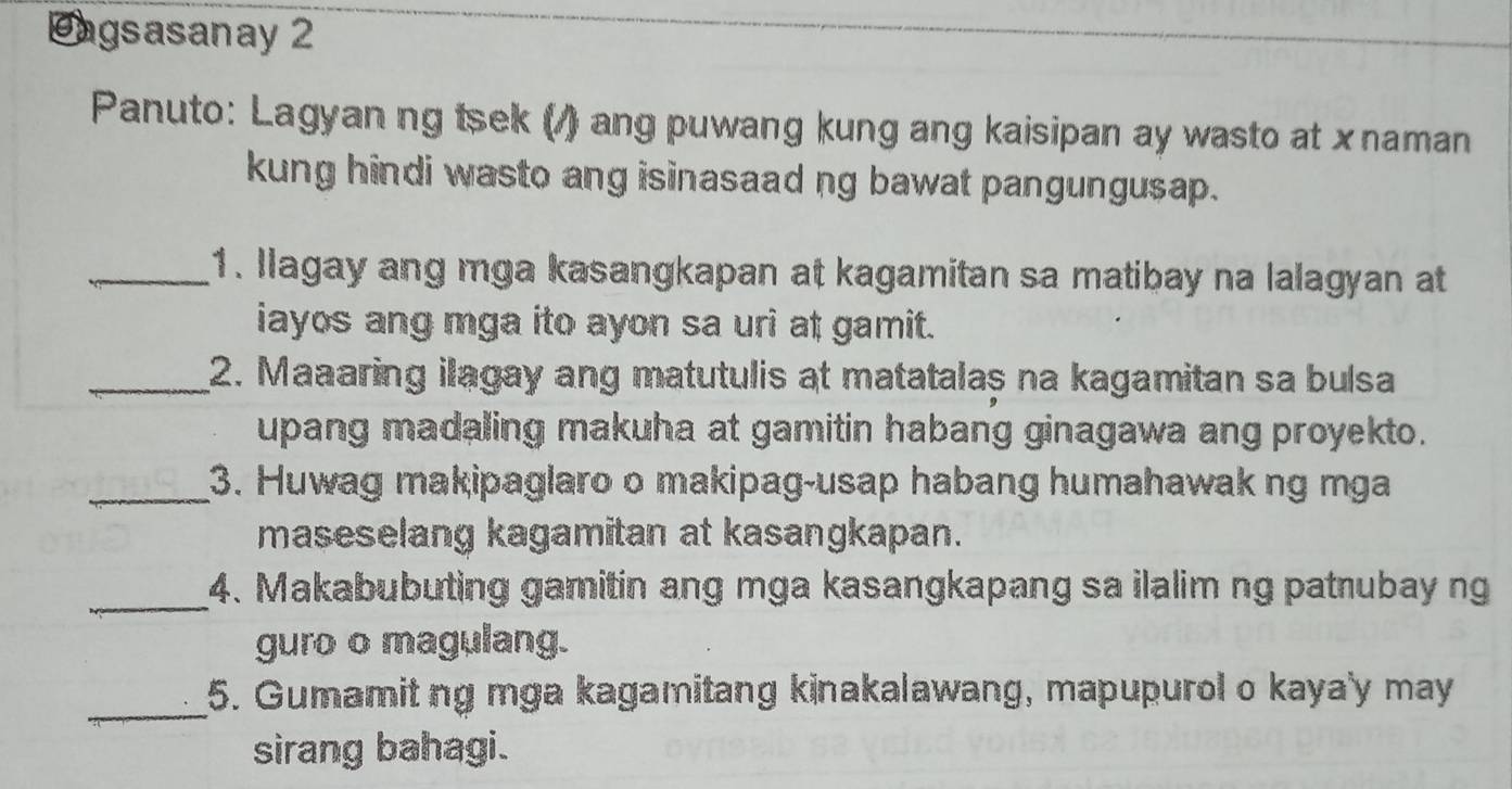 agsasanay 2 
Panuto: Lagyan ng tsek (/) ang puwang kung ang kaisipan ay wasto at x naman 
kung hindi wasto ang isinasaad ng bawat pangungusap. 
_1. llagay ang mga kasangkapan at kagamitan sa matibay na lalagyan at 
iayos ang mga ito ayon sa uri at gamit. 
_2. Maaaring ilagay ang matutulis at matatalas na kagamitan sa bulsa 
upang madaling makuha at gamitin habang ginagawa ang proyekto. 
_3. Huwag makipaglaro o makipag-usap habang humahawak ng mga 
maseselang kagamitan at kasangkapan. 
_4. Makabubuting gamitin ang mga kasangkapang sa ilalim ng patnubay ng 
guro o magulang. 
_ 
5. Gumamit ng mga kagamitang kinakalawang, mapupurol o kaya'y may 
sirang bahagi.