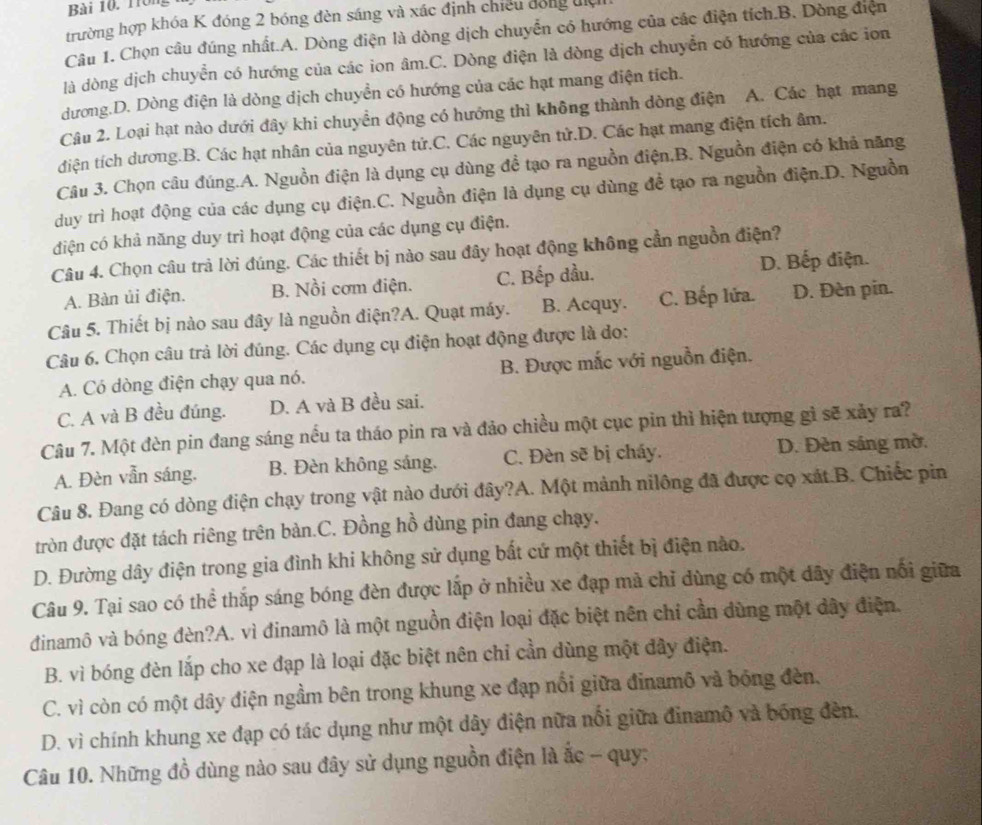 1rong
trường hợp khóa K đóng 2 bóng đèn sáng và xác định chiều đóng địệ
Câu 1. Chọn câu đúng nhất.A. Dòng điện là dòng dịch chuyển có hướng của các điện tích.B. Dòng điện
là dòng dịch chuyển có hướng của các ion âm.C. Dòng điện là dòng dịch chuyển có hướng của các ion
dương.D. Dòng điện là dòng dịch chuyền có hướng của các hạt mang điện tích.
Câu 2. Loại hạt nào dưới đây khi chuyển động có hướng thì không thành dòng điện A. Các hạt mang
điện tích dương.B. Các hạt nhân của nguyên tử.C. Các nguyên tử.D. Các hạt mang điện tích âm.
Câu 3. Chọn câu đúng.A. Nguồn điện là dụng cụ dùng đề tạo ra nguồn điện,B. Nguồn điện có khả năng
duy trì hoạt động của các dụng cụ điện.C. Nguồn điện là dụng cụ dùng đề tạo ra nguồn điện.D. Nguồn
điện có khả năng duy trì hoạt động của các dụng cụ điện.
Câu 4. Chọn câu trả lời đúng. Các thiết bị nào sau đây hoạt động không cần nguồn điện?
A. Bàn ủi điện. B. Nồi cơm điện. C. Bếp đầu. D. Bếp điện.
Câu 5. Thiết bị nào sau đây là nguồn điện?A. Quạt máy. B. Acquy. C. Bếp lửa. D. Đèn pin.
Câu 6. Chọn câu trả lời đúng. Các dụng cụ điện hoạt động được là do:
A. Có dòng điện chạy qua nó. B. Được mắc với nguồn điện.
C. A và B đều đúng. D. A và B đều sai.
Câu 7. Một đèn pin đang sáng nều ta tháo pin ra và đảo chiều một cục pin thì hiện tượng gì sẽ xảy ra?
A. Đèn vẫn sáng. B. Đèn không sáng. C. Đèn sẽ bị cháy. D. Đèn sáng mờ.
Câu 8. Đang có dòng điện chạy trong vật nào dưới đây?A. Một mảnh nilông đã được cọ xát.B. Chiếc pin
tròn được đặt tách riêng trên bàn.C. Đồng hồ dùng pin đang chạy.
D. Đường dây điện trong gia đình khi không sử dụng bất cử một thiết bị điện nào.
Câu 9. Tại sao có thể thắp sáng bóng đèn được lấp ở nhiều xe đạp mà chỉ dùng có một dây điện nổi giữa
dinamô và bóng đèn?A. vì đinamô là một nguồn điện loại đặc biệt nên chỉ cần dùng một dây điện.
B. vì bóng đèn lắp cho xe đạp là loại đặc biệt nên chỉ cần dùng một đây điện.
C. vì còn có một dây điện ngầm bên trong khung xe đạp nổi giữa đinamô và bóng đèn,
D. vì chính khung xe đạp có tác dụng như một dây điện nữa nổi giữa đinamô và bóng đèn.
Câu 10. Những đồ dùng nào sau đây sử dụng nguồn điện là ắc - quy;