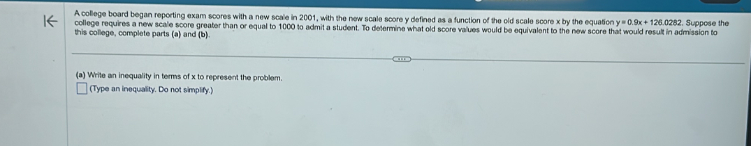 A college board began reporting exam scores with a new scale in 2001, with the new scale score y defined as a function of the old scale score x by the equation y=0.9x+126.0282 Suppose the 
college requires a new scale score greater than or equal to 1000 to admit a student. To determine what old score values would be equivalent to the new score that would result in admission to 
this college, complete parts (a) and (b). 
(a) Write an inequality in terms of x to represent the problem. 
(Type an inequality. Do not simplify.)