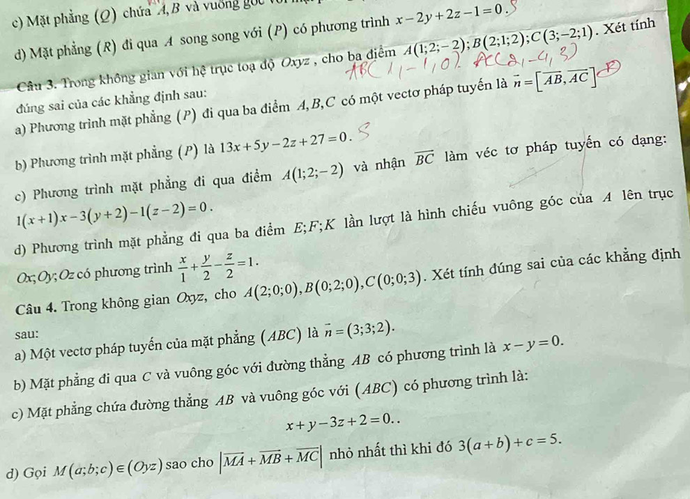Mặt phẳng (Q) chứa ''4, B và vuờng gốc t
d) Mặt phẳng (R) đi qua A song song với (P) có phương trình x-2y+2z-1=0
Câu 3. Trong không gian với hệ trục toạ độ Oxyz , cho ba điểm A(1;2;-2);B(2;1;2);C(3;-2;1). Xét tính
đúng sai của các khẳng định sau:
a) Phương trình mặt phẳng (P) đi qua ba điểm A,B,C có một vectơ pháp tuyến là vector n=[vector AB,vector AC]
b) Phương trình mặt phẳng (P) là 13x+5y-2z+27=0
c) Phương trình mặt phẳng đi qua điểm A(1;2;-2) và nhận overline BC làm véc tơ pháp tuyến có dạng:
1(x+1)x-3(y+2)-1(z-2)=0.
d) Phương trình mặt phẳng đi qua ba điểm E;F;K lần lượt là hình chiếu vuông góc của A lên trục
Ox; Oy; Oz có phương trình  x/1 + y/2 - z/2 =1.
Câu 4. Trong không gian Oxyz, cho A(2;0;0),B(0;2;0),C(0;0;3). Xét tính đúng sai của các khẳng định
sau:
a) Một vectơ pháp tuyến của mặt phẳng (ABC) là vector n=(3;3;2).
b) Mặt phẳng đi qua C và vuông góc với đường thẳng AB có phương trình là x-y=0.
c) Mặt phẳng chứa đường thẳng AB và vuông góc với (ABC) có phương trình là:
x+y-3z+2=0..
d) Gọi M(a;b;c)∈ (Oyz) sao cho |vector MA+vector MB+vector MC| nhỏ nhất thì khi đó 3(a+b)+c=5.