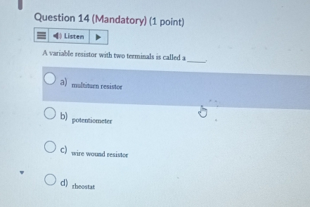 (Mandatory) (1 point)
Listen
A variable resistor with two terminals is called a_ .
a) multiturn resistor
b) potentiometer
C) wire wound resistor
d rheostat