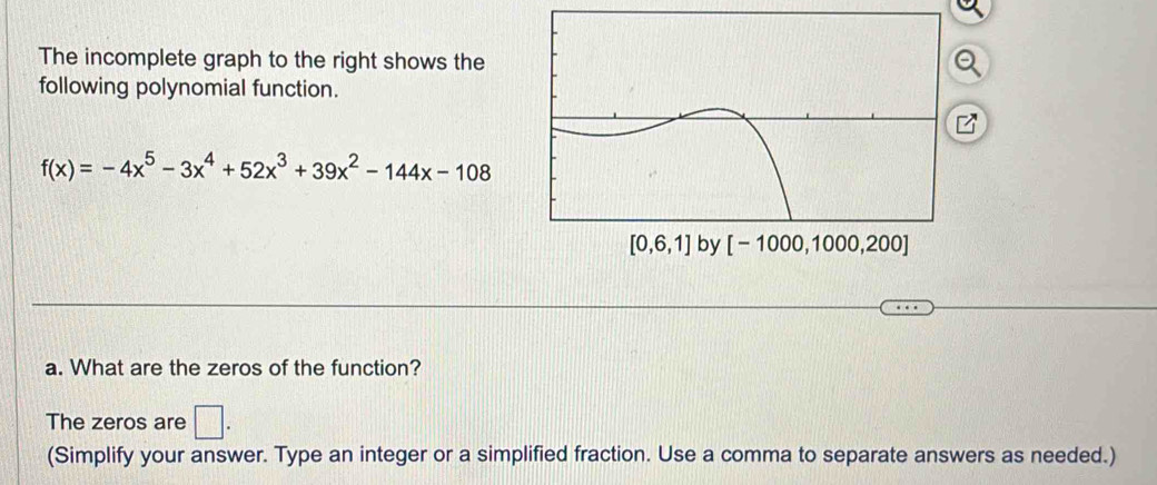 The incomplete graph to the right shows the
following polynomial function.
f(x)=-4x^5-3x^4+52x^3+39x^2-144x-108
by 
a. What are the zeros of the function?
The zeros are □ .
(Simplify your answer. Type an integer or a simplified fraction. Use a comma to separate answers as needed.)