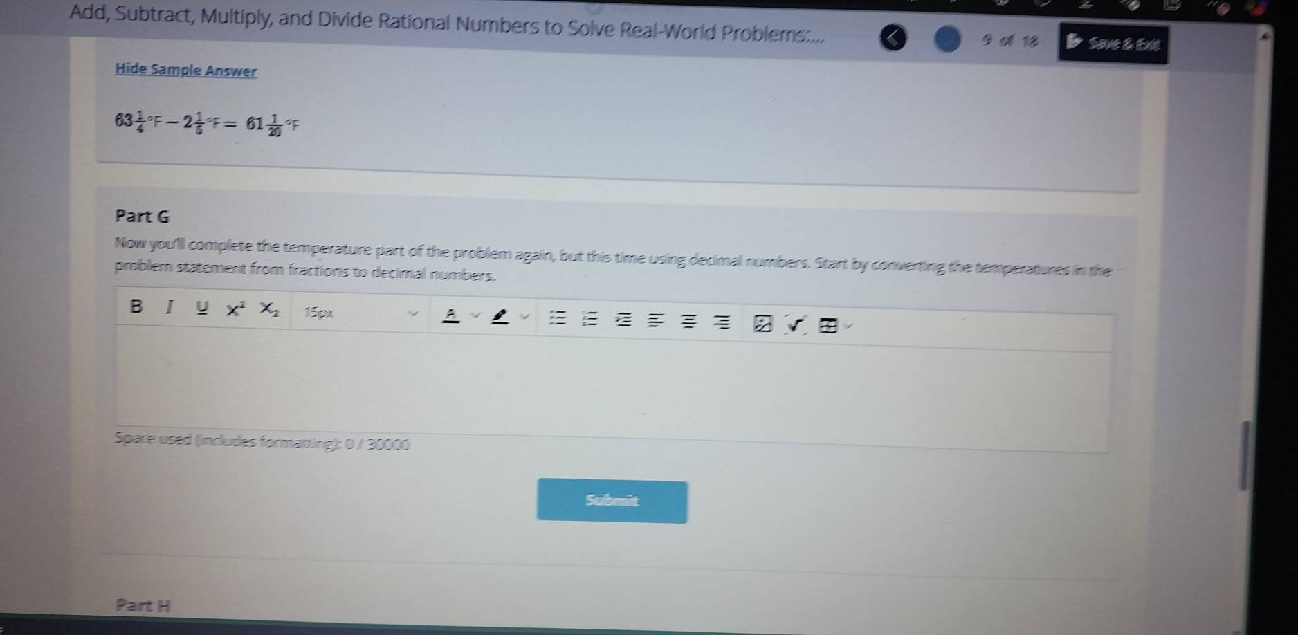 Add, Subtract, Multiply, and Divide Rational Numbers to Solve Real-World Problems:... 
9 ơ 18 Save & Exit 
Hide Sample Answer
63 frac 14^((circ)F-2frac 1)5^((circ)F=61frac 1)20 of 
Part G 
Now you'll complete the temperature part of the problem again, but this time using decimal numbers. Start by converting the temperatures in the 
problem statement from fractions to decimal numbers. 
B I U 15px 
Space used (includes formatting): 0 / 30000 
Submit 
Part H