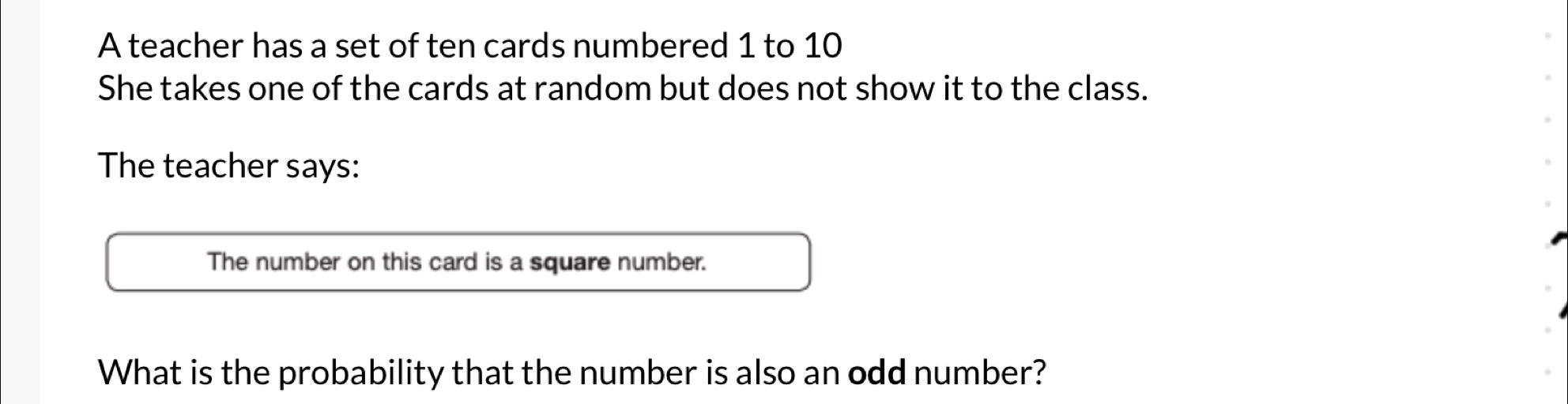 A teacher has a set of ten cards numbered 1 to 10
She takes one of the cards at random but does not show it to the class. 
The teacher says: 
The number on this card is a square number. 
What is the probability that the number is also an odd number?