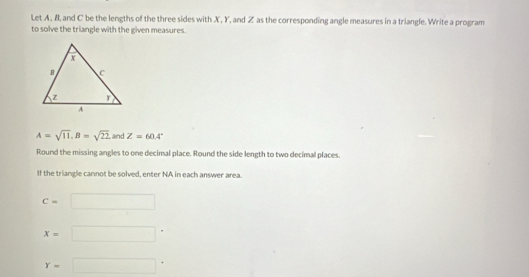 Let A, B, and C be the lengths of the three sides with X, Y, and Z as the corresponding angle measures in a triangle. Write a program 
to solve the triangle with the given measures.
A=sqrt(11), B=sqrt(22). and Z=60.4°
Round the missing angles to one decimal place. Round the side length to two decimal places. 
If the triangle cannot be solved, enter NA in each answer area.
C=□
x=□
Y=□^