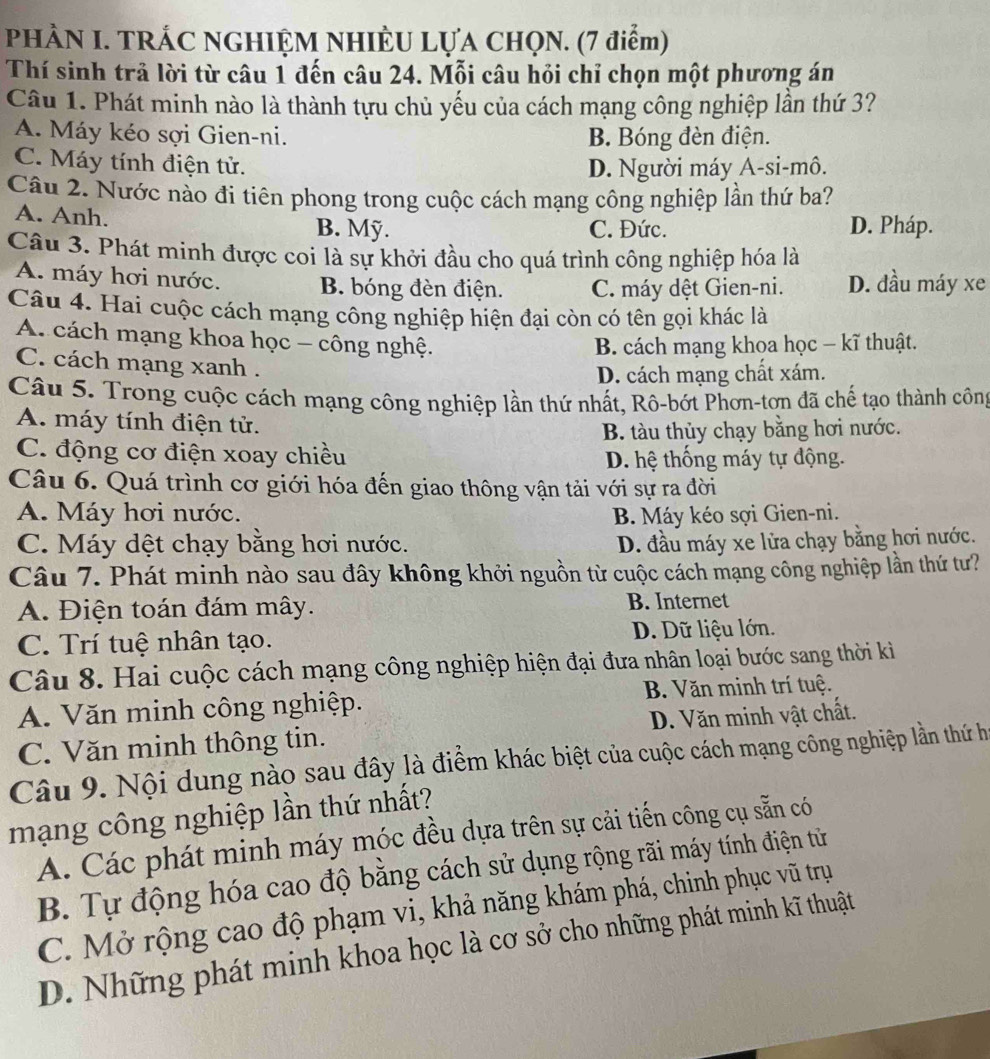 PHÀN I. TRÁC NGHIỆM NHIÈU LỤA CHQN. (7 điểm)
Thí sinh trả lời từ câu 1 đến câu 24. Mỗi câu hỏi chỉ chọn một phương án
Câu 1. Phát minh nào là thành tựu chủ yếu của cách mạng công nghiệp lần thứ 3?
A. Máy kéo sợi Gien-ni. B. Bóng đèn điện.
C. Máy tính điện tử. D. Người máy A-si-mô.
Câu 2. Nước nào đi tiên phong trong cuộc cách mạng công nghiệp lần thứ ba?
A. Anh. B. Mỹ. C. Đức. D. Pháp.
Câu 3. Phát minh được coi là sự khởi đầu cho quá trình công nghiệp hóa là
A. máy hơi nước. B. bóng đèn điện. C. máy dệt Gien-ni. D. đầu máy xe
Câu 4. Hai cuộc cách mạng công nghiệp hiện đại còn có tên gọi khác là
A. cách mạng khoa học - công nghệ.
B. cách mạng khoa học − kĩ thuật.
C. cách mạng xanh .
D. cách mạng chất xám.
Câu 5. Trong cuộc cách mạng công nghiệp lần thứ nhất, Rô-bớt Phơn-tơn đã chế tạo thành công
A. máy tính điện tử.
B. tàu thủy chạy bằng hơi nước.
C. động cơ điện xoay chiều D. hệ thống máy tự động.
Câu 6. Quá trình cơ giới hóa đến giao thông vận tải với sự ra đời
A. Máy hơi nước. B. Máy kéo sợi Gien-ni.
C. Máy dệt chạy bằng hơi nước. D. đầu máy xe lửa chạy bằng hơi nước.
Câu 7. Phát minh nào sau đây không khởi nguồn từ cuộc cách mạng công nghiệp lần thứ tư?
A. Điện toán đám mây. B. Internet
C. Trí tuệ nhân tạo. D. Dữ liệu lớn.
Câu 8. Hai cuộc cách mạng công nghiệp hiện đại đưa nhân loại bước sang thời kì
A. Văn minh công nghiệp. B. Văn minh trí tuệ.
C. Văn minh thông tin. D. Văn minh vật chất.
Câu 9. Nội dung nào sau đây là điểm khác biệt của cuộc cách mạng công nghiệp lần thứ hi
mạng công nghiệp lần thứ nhất?
A. Các phát minh máy móc đều dựa trên sự cải tiến công cụ sẵn có
B. Tự động hóa cao độ bằng cách sử dụng rộng rãi máy tính điện tử
C. Mở rộng cao độ phạm vi, khả năng khám phá, chinh phục vũ trụ
D. Những phát minh khoa học là cơ sở cho những phát minh kĩ thuật
