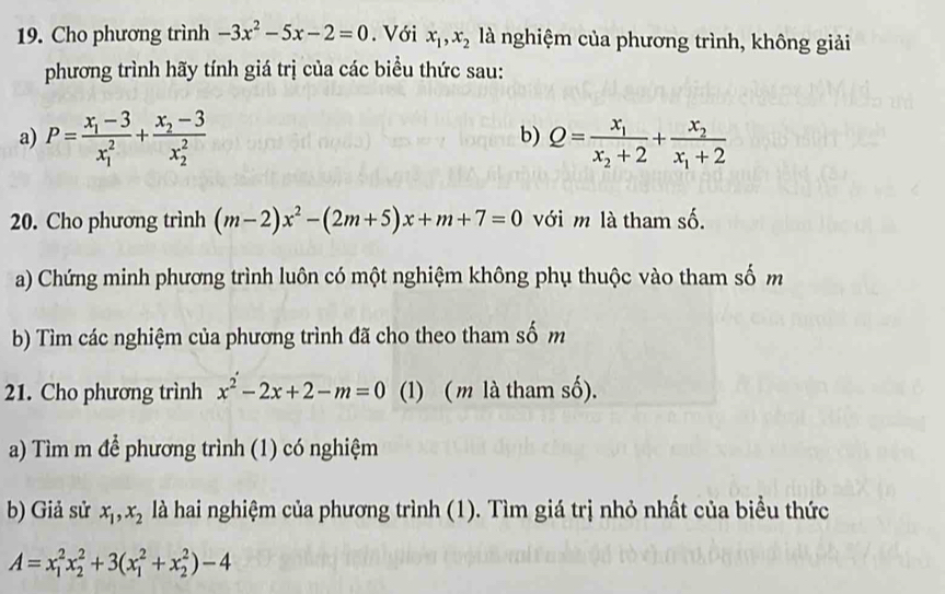 Cho phương trình -3x^2-5x-2=0. Với x_1, x_2 là nghiệm của phương trình, không giải 
phương trình hãy tính giá trị của các biểu thức sau: 
b) 
a) P=frac x_1-3(x_1)^2+frac x_2-3(x_2)^2 Q=frac x_1x_2+2+frac x_2x_1+2
20. Cho phương trình (m-2)x^2-(2m+5)x+m+7=0 với m là tham số. 
a) Chứng minh phương trình luôn có một nghiệm không phụ thuộc vào tham số m 
b) Tìm các nghiệm của phương trình đã cho theo tham số m 
21. Cho phương trình x^2-2x+2-m=0 (1) (m là tham số). 
a) Tìm m để phương trình (1) có nghiệm 
b) Giả sử x_1, x_2 là hai nghiệm của phương trình (1). Tìm giá trị nhỏ nhất của biểu thức
A=x_1^2x_2^2+3(x_1^2+x_2^2)-4