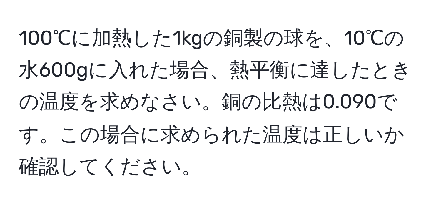 100℃に加熱した1kgの銅製の球を、10℃の水600gに入れた場合、熱平衡に達したときの温度を求めなさい。銅の比熱は0.090です。この場合に求められた温度は正しいか確認してください。