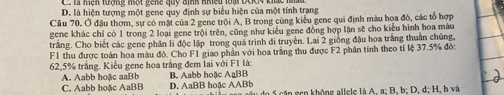 C. là hiệh tượng một gene quy định nhiều loại tAKN khác nhấu.
D. là hiện tượng một gene quy định sự biểu hiện của một tính trạng
Câu 70. Ở đậu thơm, sự có mặt của 2 gene trội A, B trong cùng kiểu gene qui định màu hoa đỏ, các tổ hợp
gene khác chỉ có 1 trong 2 loại gene trội trên, cũng như kiểu gene đồng hợp lặn sẽ cho kiểu hình hoa màu
trắng. Cho biết các gene phân li độc lập trong quả trình di truyền. Lai 2 giống đậu hoa trắng thuần chủng,
F1 thu được toàn hoa màu đỏ, Cho F1 giao phần với hoa trắng thu được F2 phân tính theo tỉ lệ 37.5% đỏ:
62,5% trắng. Kiểu gene hoa trắng đem lai với F1 là:
A. Aabb hoặc aaBb B. Aabb hoặc AạBB
C. Aabb hoặc AaBB D. AaBB hoặc AABb do 5 cặn gen không allele là A, a; B, b; D, d; H, h và