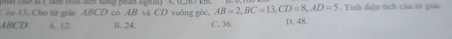 pha chứat ( lăm tron đen hang phan nghin) A. 0,267 km.
Câu 13. Cho từ giác ABCD cô AB và CD vuông góc, AB=2, BC=13, CD=8, AD=5. Tính diện tích của tử giác
ABCD A. 12. B. 24. C. 36.
D. 48.
