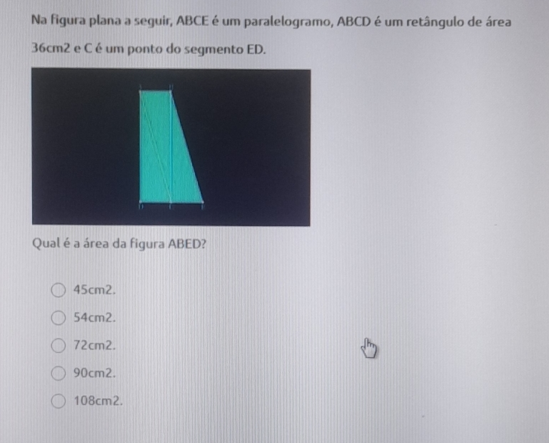 Na figura plana a seguir, ABCE é um paralelogramo, ABCD é um retângulo de área
36cm2 e C é um ponto do segmento ED.
Qual é a área da figura ABED?
45cm2.
54cm2.
72cm2.
90cm2.
108cm2.