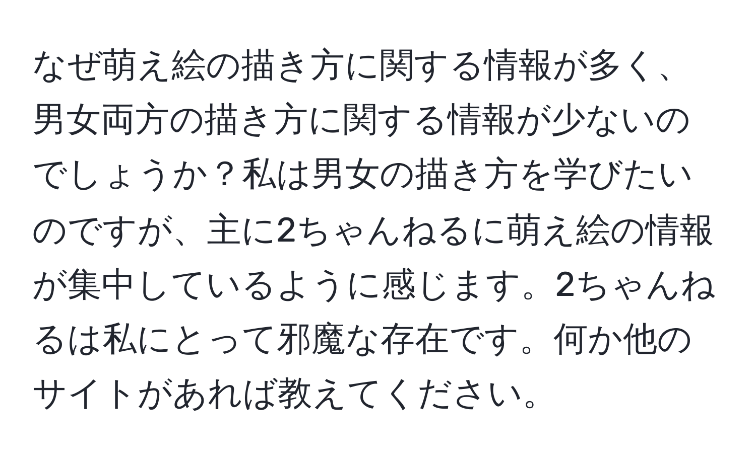 なぜ萌え絵の描き方に関する情報が多く、男女両方の描き方に関する情報が少ないのでしょうか？私は男女の描き方を学びたいのですが、主に2ちゃんねるに萌え絵の情報が集中しているように感じます。2ちゃんねるは私にとって邪魔な存在です。何か他のサイトがあれば教えてください。