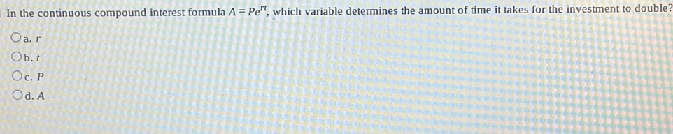 In the continuous compound interest formula A=Pe^(rt) , which variable determines the amount of time it takes for the investment to double?
a. r
b. t
c. P
d. A