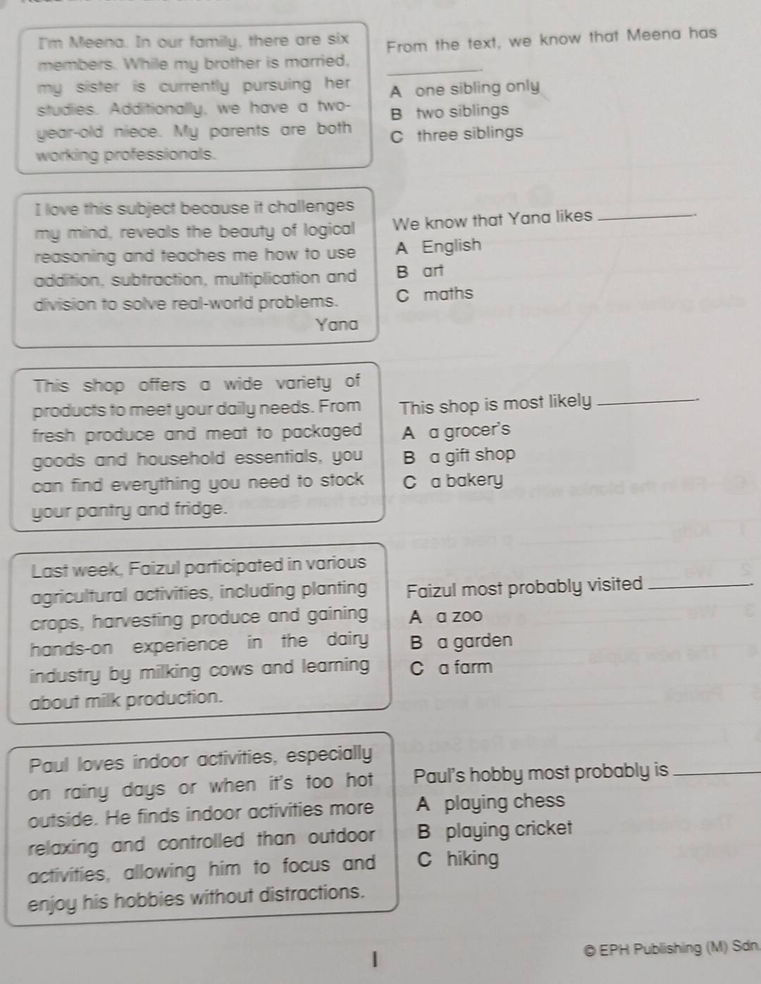 I'm Meena. In our family, there are six
From the text, we know that Meena has
_
members. While my brother is married,
my sister is currently pursuing her A one sibling only
studies. Additionally, we have a two- B two siblings
year-old niece. My parents are both C three siblings
working professionals.
I love this subject because it challenges
my mind, reveals the beauty of logical We know that Yana likes_
reasoning and teaches me how to use A English
addition, subtraction, multiplication and B art
division to solve real-world problems. C maths
Yana
This shop offers a wide variety of
products to meet your daily needs. From This shop is most likely_
fresh produce and meat to packaged A a grocer's
goods and household essentials, you B a gift shop
can find everything you need to stock C a bakery
your pantry and fridge.
Last week, Faizul participated in various
agricultural activities, including planting Faizul most probably visited_
crops, harvesting produce and gaining A a zoo
hands-on experience in the dairy B a garden
industry by milking cows and learning C a farm
about milk production.
Paul loves indoor activities, especially
on rainy days or when it's too hot Paul's hobby most probably is_
outside. He finds indoor activities more A playing chess
relaxing and controlled than outdoor B playing cricket
activities, allowing him to focus and C hiking
enjoy his hobbies without distractions.
© EPH Publishing (M) Sdn.