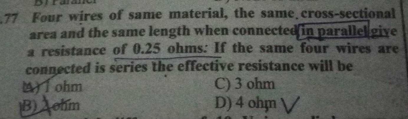 Dira
.77 Four wires of same material, the same cross-sectional
area and the same length when connected in parallel give 
a resistance of 0.25 ohms : If the same four wires are
connected is series the effective resistance will be
Afohm C) 3 ohm
B) A ohm D) 4 ohm