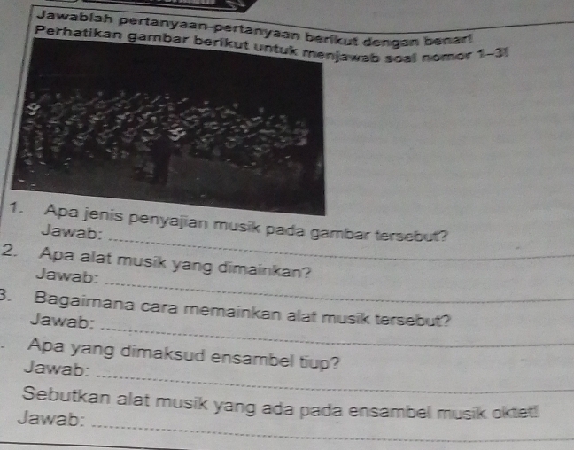 Jawablah pertanyaan-pertanyaaengán benar 
Perhatikan gambar berikut untuk menjawab soal nomor 1-3 
_ 
ajian musik pada gambar tersebut? 
Jawab: 
_ 
_ 
2. Apa alat musik yang dimainkan? 
Jawab: 
_ 
3. Bagaimana cara memainkan alat musik tersebut? 
Jawab: 
_ 
.Apa yang dimaksud ensambel tiup? 
Jawab: 
_ 
Sebutkan alat musik yang ada pada ensambel musik oktet! 
Jawab: