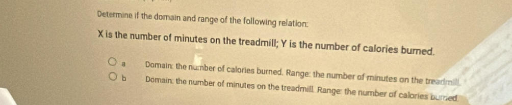 Determine if the domain and range of the following relation:
X is the number of minutes on the treadmill; Y is the number of calories burned.
。 Domain: the number of calories burned. Range: the number of minutes on the treadmill
bì Domain: the number of minutes on the treadmill. Range: the number of calories bured