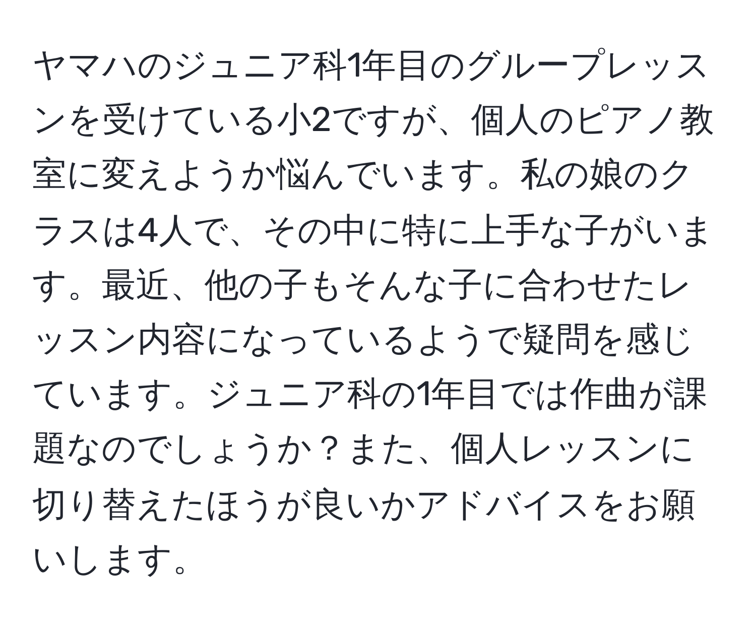 ヤマハのジュニア科1年目のグループレッスンを受けている小2ですが、個人のピアノ教室に変えようか悩んでいます。私の娘のクラスは4人で、その中に特に上手な子がいます。最近、他の子もそんな子に合わせたレッスン内容になっているようで疑問を感じています。ジュニア科の1年目では作曲が課題なのでしょうか？また、個人レッスンに切り替えたほうが良いかアドバイスをお願いします。