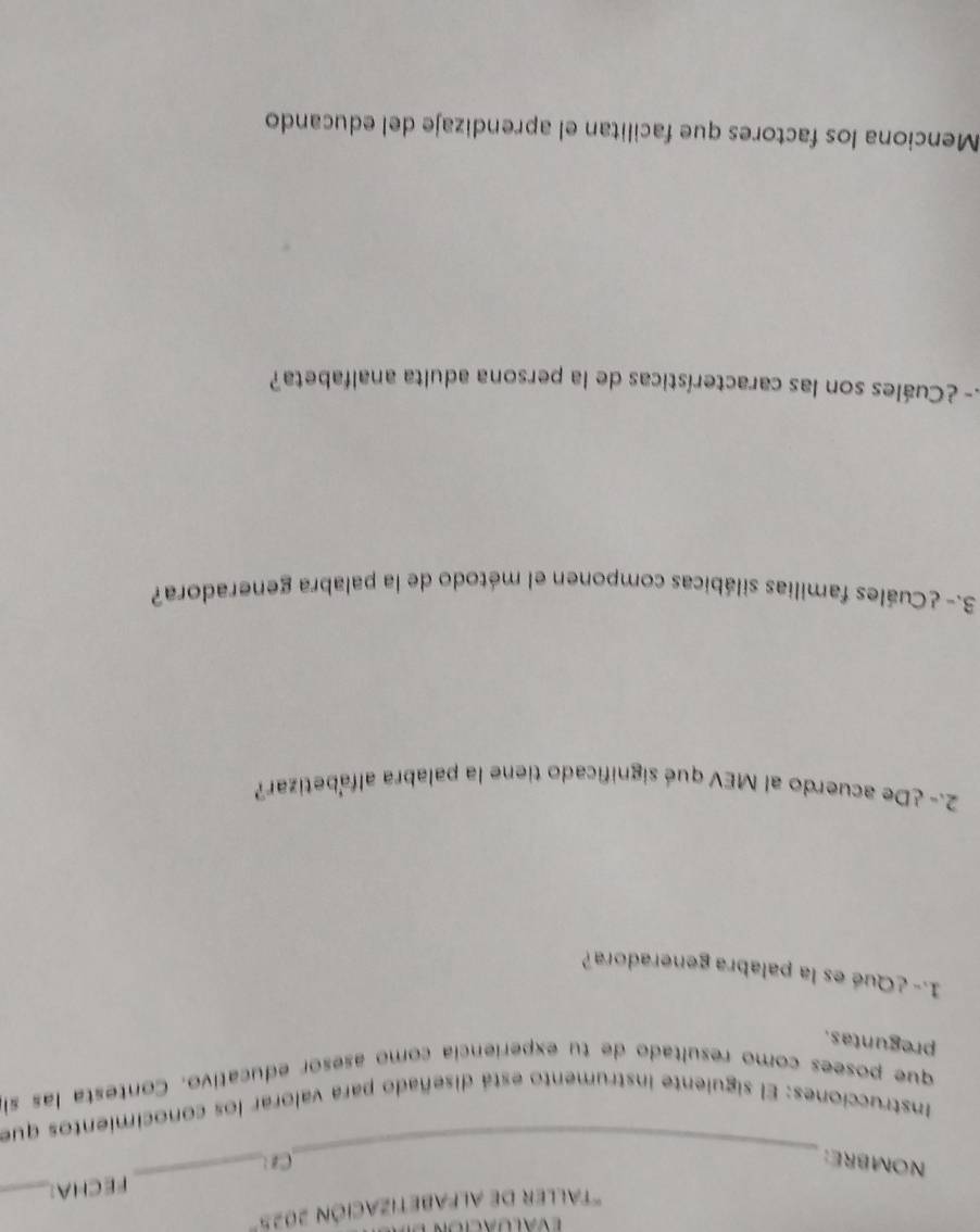 ' Taller de AlFabEtización 2025° 
FECHA:_ 
_ 
NOMBRE: Cz 
_ 
Instrucciones: El siguiente instrumento está diseñado para valorar los conocimientos que 
que posees como resultado de tu experiencia como asesor educativo. Contesta las si 
preguntas. 
1.- ¿Qué es la palabra generadora? 
2.- ¿De acuerdo al MEV qué significado tiene la palabra alfabetizar? 
3.- ¿Cuáles familias silábicas componen el método de la palabra generadora? 
- ¿Cuáles son las características de la persona adulta analfabeta? 
Menciona los factores que facilitan el aprendizaje del educando