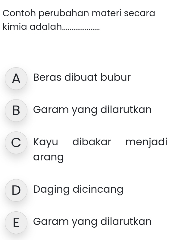 Contoh perubahan materi secara
kimia adalah._
A Beras dibuat bubur
BGaram yang dilarutkan
Kayu dibakar menjadi
arang
D Daging dicincang
E Garam yang dilarutkan