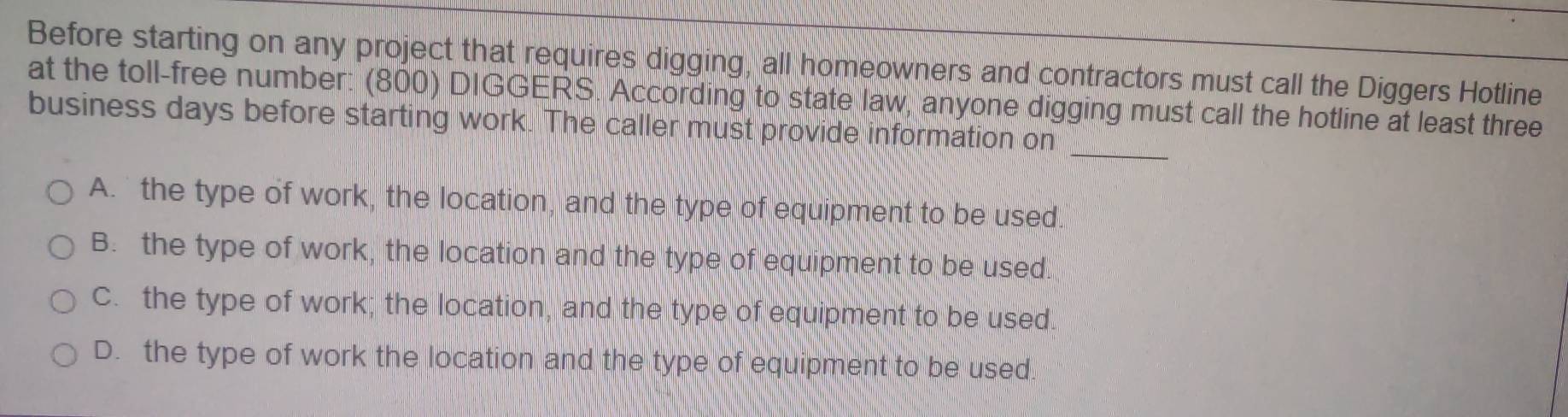 Before starting on any project that requires digging, all homeowners and contractors must call the Diggers Hotline
at the toll-free number: (800) DIGGERS. According to state law, anyone digging must call the hotline at least three
business days before starting work. The caller must provide information on_
A. the type of work, the location, and the type of equipment to be used.
B. the type of work, the location and the type of equipment to be used.
C. the type of work; the location, and the type of equipment to be used.
D. the type of work the location and the type of equipment to be used.