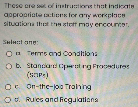 These are set of instructions that indicate
appropriate actions for any workplace
situations that the staff may encounter.
Select one:
a. Terms and Conditions
b. Standard Operating Procedures
(SOPs)
c. On-the-job Training
d. Rules and Regulations