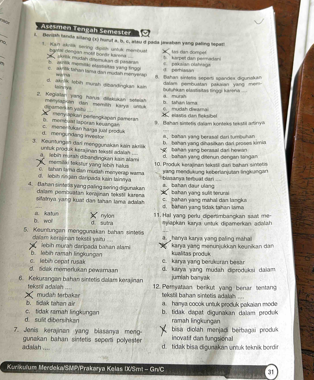 nsor
_
Asesmen Tengah Semester
l. Berilah tanda silang (x) huruf a, b, c, atau d pada jawaban yang paling tepat!
no,
_
1. Kain akrilik sering dipilih untuk membuat tas dan dompet
bantal dengan motif bordir karena
b.  karpet dan permadani
a akrilik mudah ditemukan di pasaran c. pakaian olahraga
b. akrilik memiliki elastisitas yang tinggi d. perhiasan
m c. akrilik tahan lama dan mudah menyerap
warna 8. Bahan sintetis seperti spandex digunakan
d. aknlik lebih murah dibandingkan kain
dalam pembuatan pakaian yang mem-
lainnya
butuhkan elastisitas tinggi karena ....
a. murah
2. Kegiatan yang harus dilakukan setelah b. tahan lama
menyiapkan dan memilih karya untuk
dipamerkan yaitu ....
c. mudah diwarnai
delastis dan fleksibel
a menyiapkan perlengkapan pameran
b. membuat laporan keuangan
9. Bahan sintetis dalam konteks tekstil artinya
c. menentukan harga jual produk
d. mengundang investor
a. bahan yang berasal dari tumbuhan
b. bahan yang dihasilkan dari proses kimia
3. Keuntungan dari menggunakan kain akrilik
bahan yang berasal dari hewan
untuk produk kerajinan tekstil adalah ....
a. lebih murah dibandingkan kain alami d. bahan yang ditenun dengan tangan
、 memiliki tekstur yang lebih halus 10. Produk kerajinan tekstil dari bahan sintetis
c. tahan lama dan mudah menyerap warna yang mendukung keberlanjutan lingkungan
d. lebih ringan daripada kain lainnya biasanya terbuat dari ....
a. bahan daur ulang
4. Bahan sintetis yang paling sering digunakan bahan yang sulit terurai
dalam pembuatan kerajinan tekstil karena
sifatnya yang kuat dan tahan lama adalah c. bahan yang mahal dan langka
d. bahan yang tidak tahan lama
a. katun × nylon 11. Hal yang perlu dipertimbangkan saat me-
b. wol d. sutra nyiapkan karya untuk dipamerkan adalah
5. Keuntungan menggunakan bahan sintetis ….
dalam kerajinan tekstil yaitu .... a. _hanya karya yang paling mahal
lebih murah daripada bahan alami karya yang menunjukkan keunikan dan
b. lebih ramah lingkungan kualitas produk
c. lebih cepat rusak c. karya yang berukuran besar
d. tidak memerlukan pewarnaan d. karya yang mudah diproduksi dalam
6. Kekurangan bahan sintetis dalam kerajinan jumlah banyak
tekstil adalah .... 12. Pernyataan berikut yang benar tentang
mudah terbakar tekstil bahan sintetis adalah ....
b. tidak tahan air a. hanya cocok untuk produk pakaian mode
c. tidak ramah lingkungan b. tidak dapat digunakan dalam produk
d. sulit dibersihkan ramah lingkungan
7. Jenis kerajinan yang biasanya meng- bisa diolah menjadi berbagai produk
gunakan bahan sintetis seperti polyester
inovatif dan fungsional
adalah .... d. tidak bisa digunakan untuk teknik bordir
Kurikulum Merdeka/SMP/Prakarya Kelas IX/Smt - Gn/C
31