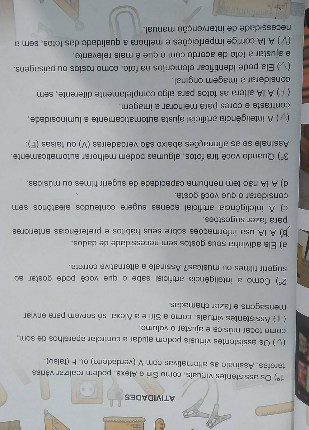 ATIVIDADES
1°) Os assistentes virtuais, como Siri e Alexa, podem realizar várias
tarefas. Assinale as alternativas com V (verdadeiro) ou F (falso).
) Os assistentes virtuais podem ajudar a controlar aparelhos de som,
como tocar música e ajustar o volume.
 ) Assistentes virtuais, como a Siri e a Alexa, só servem para enviar
mensagens e fazer chamadas.
2°) Como a inteligência artificial sabe o que você pode gostar ao
sugerir filmes ou músicas? Assinale a alternativa correta.
a) Ela adivinha seus gostos sem necessidade de dados.
b) A IA usa informações sobre seus hábitos e preferências anteriores
para fazer sugestões.
c) A inteligência artificial apenas sugere conteúdos aleatórios sem
considerar o que você gosta.
d) A IA não tem nenhuma capacidade de sugerir filmes ou músicas.
3°) Quando você tira fotos, algumas podem melhorar automaticamente.
Assinale se as afirmações abaixo são verdadeiras (V) ou falsas (F):
*) A inteligência artificial ajusta automaticamente a luminosidade,
contraste e cores para melhorar a imagem.
 ) A IA altera as fotos para algo completamente diferente, sem
considerar a imagem original.
 ) Ela pode identificar elementos na foto, como rostos ou paisagens,
e ajustar a foto de acordo com o que é mais relevante.
7) A IA corrige imperfeições e melhora a qualidade das fotos, sem a
necessidade de intervenção manual.