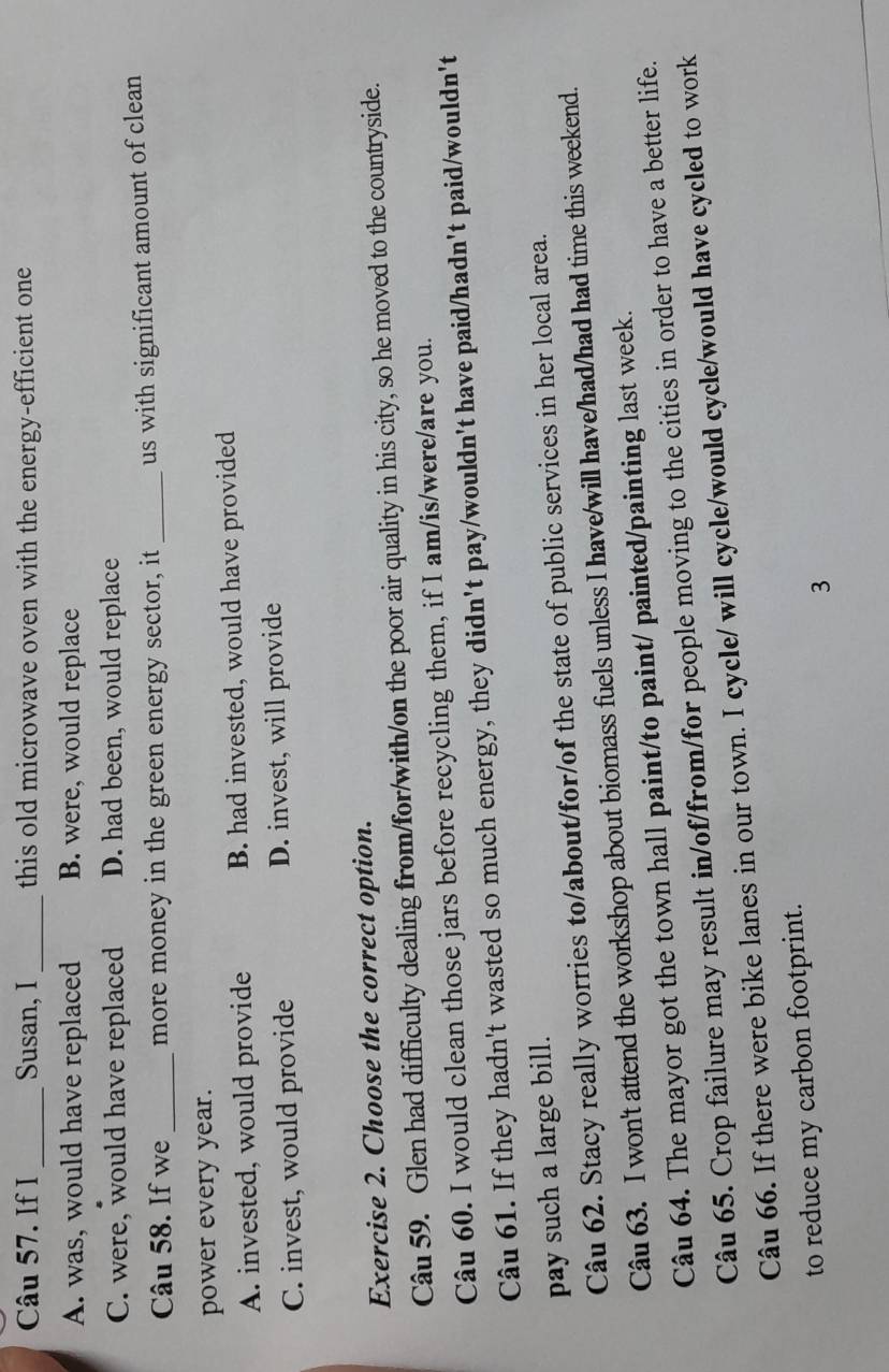 If I Susan, I this old microwave oven with the energy-efficient one
_
_
A. was, would have replaced B. were, would replace
C. were, would have replaced D. had been, would replace
Câu 58. If we _more money in the green energy sector, it_ us with significant amount of clean
power every year.
A. invested, would provide B. had invested, would have provided
C. invest, would provide D. invest, will provide
Exercise 2. Choose the correct option.
Câu 59. Glen had difficulty dealing from/for/with/on the poor air quality in his city, so he moved to the countryside.
Câu 60. I would clean those jars before recycling them, if I am/is/were/are you.
Câu 61. If they hadn't wasted so much energy, they didn't pay/wouldn't have paid/hadn't paid/wouldn't
pay such a large bill.
Câu 62. Stacy really worries to/about/for/of the state of public services in her local area.
Câu 63. I won't attend the workshop about biomass fuels unless I have/will have/had/had had time this weekend.
Câu 64. The mayor got the town hall paint/to paint/ painted/painting last week.
Câu 65. Crop failure may result in/of/from/for people moving to the cities in order to have a better life.
Câu 66. If there were bike lanes in our town. I cycle/ will cycle/would cycle/would have cycled to work
to reduce my carbon footprint.
3