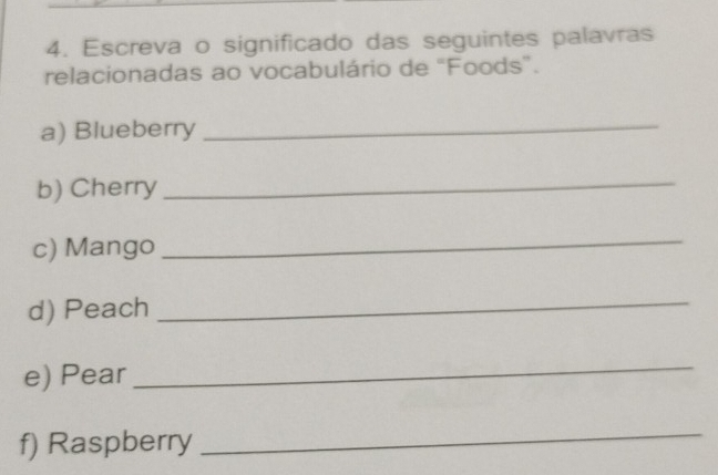 Escreva o significado das seguintes palavras 
relacionadas ao vocabulário de “Foods”. 
a) Blueberry 
_ 
b) Cherry 
_ 
c) Mango 
_ 
d) Peach 
_ 
e) Pear 
_ 
f) Raspberry 
_