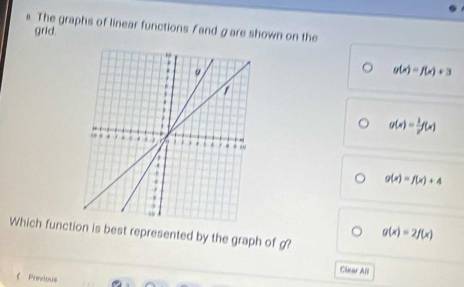 The graphs of linear functions / and gare shown on the
grid.
g(x)=f(x)+3
g(x)= 1/2 f(x)
g(x)=f(x)+4
Which function is best represented by the graph of g?
g(x)=2f(x)
Clear All
《Previous