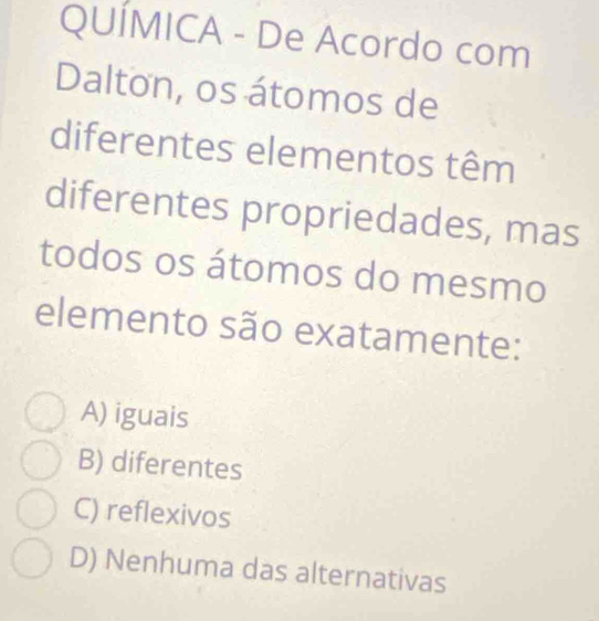 QUÍMICA - De Acordo com
Dalton, os átomos de
diferentes elementos têm
diferentes propriedades, mas
todos os átomos do mesmo
elemento são exatamente:
A) iguais
B) diferentes
C) reflexivos
D) Nenhuma das alternativas