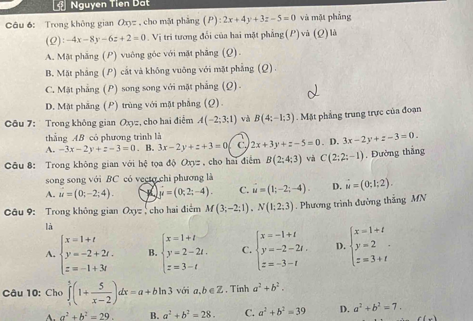 Nguyen Tien Dất
Câu 6: Trong không gian Oxyz, cho mặt phẳng (P) :2x+4y+3z-5=0 và mặt phẳng
(2 ):-4x-8y-6z+2=0. Vị trí tương đổi của hai mặt phẳng(P) và (Q) là
A. Mặt phẳng (P) vuông góc với mặt phẳng (Q).
B. Mặt phẳng (P) cắt và không vuông với mặt phẳng (Q).
C. Mặt phẳng (P) song song với mặt phẳng (Q).
D. Mặt phẳng (P) trùng với mặt phẳng (Q).
Câu 7:  Trong không gian Oxyz, cho hai điểm A(-2;3;1) và B(4;-1;3). Mặt phẳng trung trực của đoạn
thắng .4B có phương trình là
A. -3x-2y+z-3=0. B. 3x-2y+z+3=0 C. 2x+3y+z-5=0. D. 3x-2y+z-3=0.
Câu 8: Trong không gian với hệ tọa độ Oxy= , cho hai điểm B(2;4;3) và C(2;2;-1). Đường thắng
song song với BC có vecto chỉ phương là
A. vector u=(0;-2;4). vector y=(0;2;-4). C. vector u=(1;-2;-4). D. vector u=(0;1;2).
Câu 9: Trong không gian Oxy= cho hai điểm M(3;-2;1),N(1;2;3). Phương trình đường thắng MN
là
A. beginarrayl x=1+t y=-2+2t. z=-1+3tendarray. B. beginarrayl x=1+t y=2-2t. z=3-tendarray. C. beginarrayl x=-1+t y=-2-2t. z=-3-tendarray. D. beginarrayl x=1+t y=2 z=3+tendarray.
Câu 10: Cho ∈tlimits _1^(5(1+frac 5)x-2)dx=a+bln 3 với a,b∈ Z. Tính a^2+b^2.
A. a^2+b^2=29. B. a^2+b^2=28. C. a^2+b^2=39 D. a^2+b^2=7.
f(x)