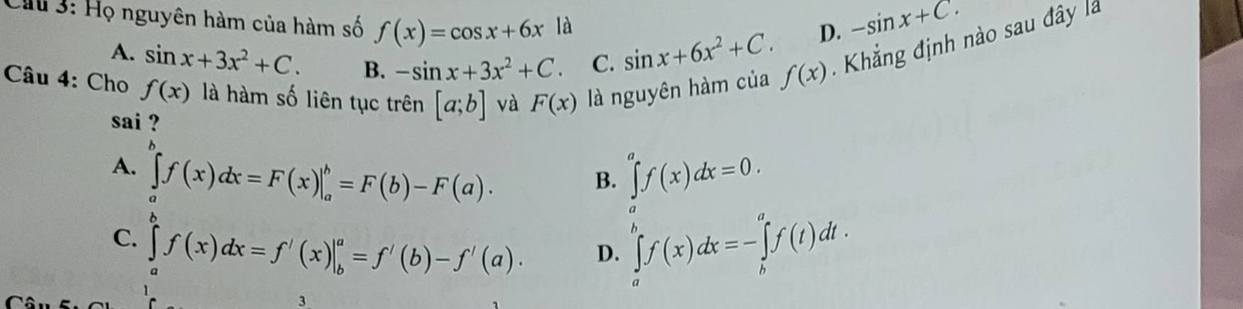 Cừu 3: Họ nguyên hàm của hàm số f(x)=cos x+6x là sin x+6x^2+C. D.
-sin x+C.
A. sin x+3x^2+C. B. -sin x+3x^2+C C.
Câu 4: Cho f(x) là hàm số liên tục trên [a;b] và F(x) là nguyên hàm của
f(x) Khắng định nào sau đây là
sai ?

A. ∈tlimits _af(x)dx=F(x)|_a^b=F(b)-F(a). ∈tlimits _a^af(x)dx=0. 
B.
C. ∈tlimits _a^bf(x)dx=f'(x)|_b^a=f'(b)-f'(a). ∈tlimits _a^bf(x)dx=-∈tlimits _b^af(t)dt. 
D.
3