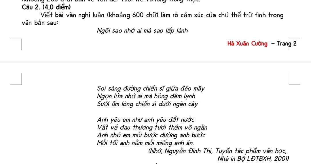 (4,0 điểm) 
Viết bài văn nghị luận (khoảng 600 chữ) làm rõ cảm xúc của chủ thể trữ tình trong 
văn bản sau: 
Ngôi sao nhớ ai mà sao lấp lánh 
Hà Xuân Cường - Trang 2 
Soi sáng đường chiến sĩ giữa đèo mây 
Ngọn lửa nhớ ai mà hồng đêm lạnh 
Sưởi ấm lòng chiến sĩ dưới ngàn cây 
Anh yêu em như anh yêu đất nước 
Vất và đau thương tươi thắm vô ngần 
Anh nhớ em mỗi bước đường anh bước 
Mỗi tối anh nằm mỗi miếng anh ăn. 
(Nhớ, Nguyễn Đình Thi, Tuyển tác phẩm văn học, 
Nhà in Bộ LĐTBXH, 2001)