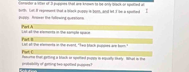 Consider a litter of 3 puppies that are known to be only black or spotted at 
birth. Let B represent that a black puppy is born, and let S be a spotted 
puppy. Answer the following questions. 
Part A 
List all the elements in the sample space. 
Part B 
List all the elements in the event, "Two black puppies are born." 
Part C 
Assume that getting a black or spotted puppy is equally likely. What is the 
probability of getting two spotted puppies? 
Solution