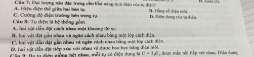 Đại lượng nào đặc trưng chơ khả năng tích điện của tụ điện? D. Joule
A. Hiệu điện thể giữa hai bản tụ. B. Hằng số điện môi
C. Cường độ điện trường bên trong tụ. D. Điện dung của tụ điện.
Câu 8: Tụ điện là hệ thống gồm
A. hai vật dẫn đặt cách nhau một khoảng đù xa.
B. hai vật đặt gần nhau và ngăn cách nhau bằng một lớp cách điện.
C. hai vật dẫn đặt gần nhau và ngân cách nhau bằng một lớp cách điện.
D. hai vật dẫn đặt tiếp xức với nhau và được bao bọc bằng điện môi.
Câu 9: Ba tụ điện giống hệt nhau, mỗi tụ có điện dung là C=3mu F *, được mắc nối tiếp với nhau. Điện dung