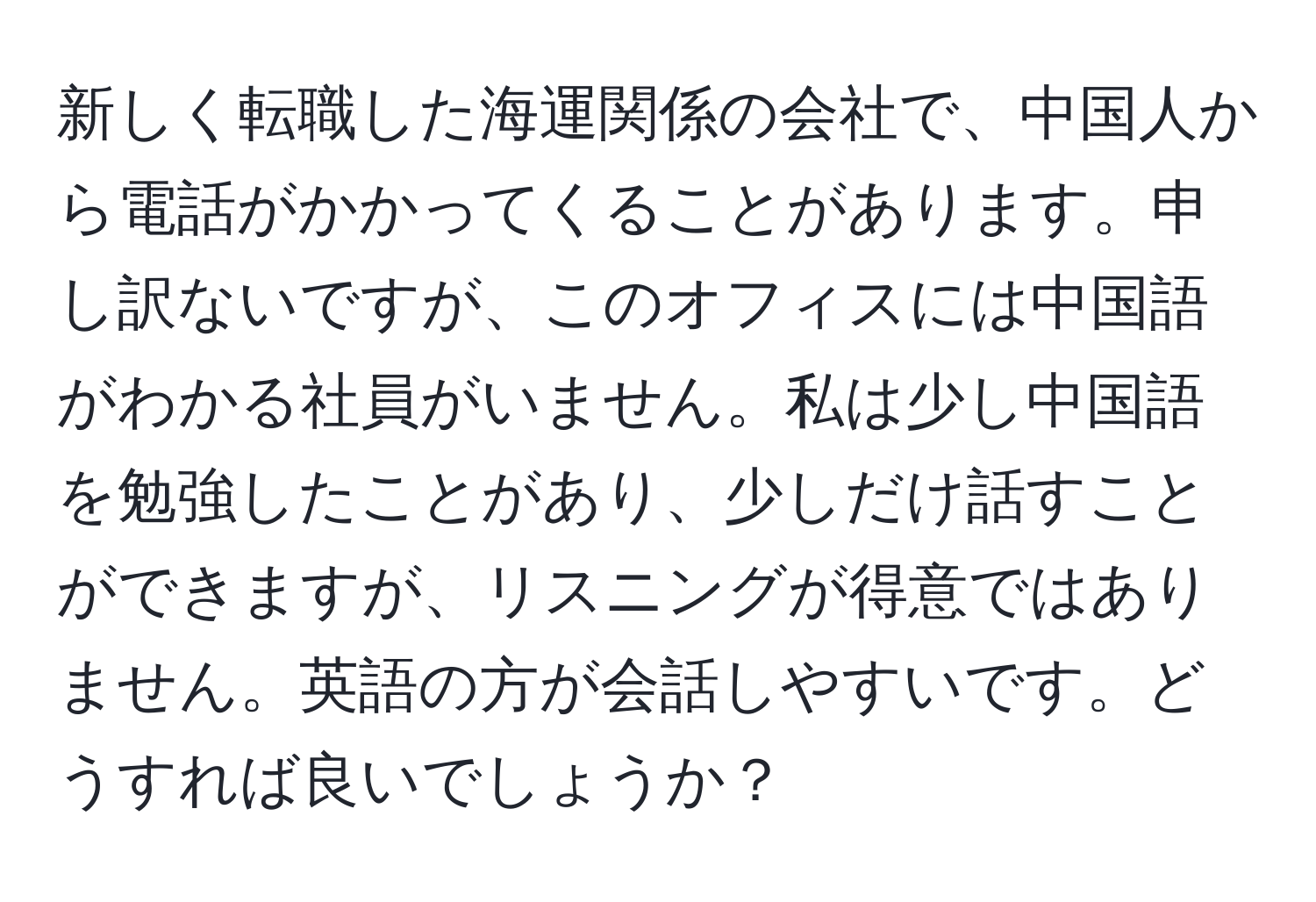 新しく転職した海運関係の会社で、中国人から電話がかかってくることがあります。申し訳ないですが、このオフィスには中国語がわかる社員がいません。私は少し中国語を勉強したことがあり、少しだけ話すことができますが、リスニングが得意ではありません。英語の方が会話しやすいです。どうすれば良いでしょうか？